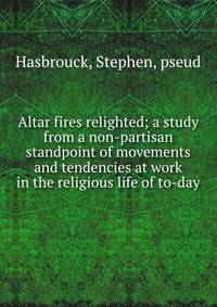 Altar fires relighted; a study from a non-partisan standpoint of movements and tendencies at work in the religious life of to-day