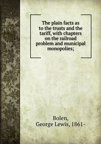 The plain facts as to the trusts and the tariff, with chapters on the railroad problem and municipal monopolies;
