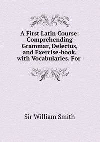 A First Latin Course: Comprehending Grammar, Delectus, and Exercise-book, with Vocabularies. For .