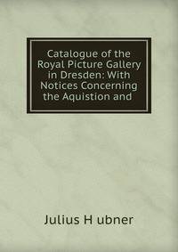 Catalogue of the Royal Picture Gallery in Dresden: With Notices Concerning the Aquistion and .