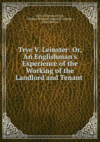 Trye V. Leinster: Or, An Englishman's Experience of the Working of the Landlord and Tenant .