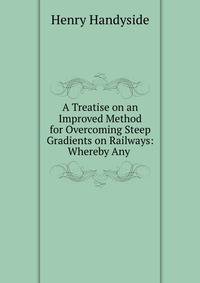 A Treatise on an Improved Method for Overcoming Steep Gradients on Railways: Whereby Any .