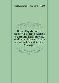 Grand Rapids flora: a catalogue of the flowering plants and ferns growing without cultivation in the vicinity of Grand Rapids, Michigan