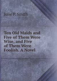 Ten Old Maids and Five of Them Were Wise, and Five of Them Were Foolish. A Novel.