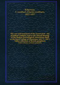 The care and treatment of the insane poor : the president`s address read at the annual meeting of the Medico-Psychological Association (held at the Royal College of Physicians, July 31, 1867). Talbot collection of British pamphlets.