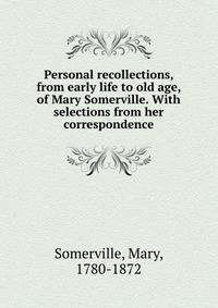 Personal recollections, from early life to old age, of Mary Somerville. With selections from her correspondence