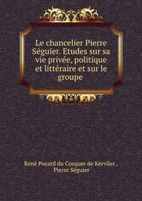 Le chancelier Pierre Seguier. Etudes sur sa vie privee, politique et litteraire et sur le groupe .