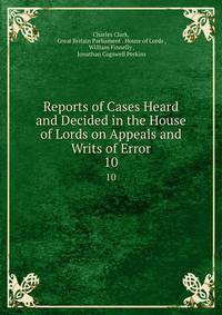 Reports of Cases Heard and Decided in the House of Lords on Appeals and Writs of Error. 10