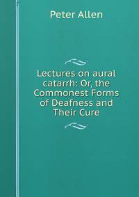 Lectures on aural catarrh: Or, the Commonest Forms of Deafness and Their Cure