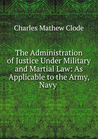 The Administration of Justice Under Military and Martial Law: As Applicable to the Army, Navy .