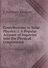 Contributions to Solar Physics: I. A Popular Account of Inquiries Into the Physical Constitution .
