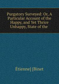 Purgatory Surveyed: Or, A Particular Account of the Happy, and Yet Thrice Unhappy, State of the .