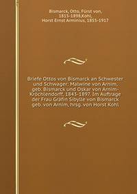 Briefe Ottos von Bismarck an Schwester und Schwager: Malwine von Arnim, geb. Bismarck und Oskar von Arnim-Krochlendorff, 1843-1897. Im Auftrage der Frau Grafin Sibylle von Bismarck geb. von Arnim, hrsg. von Horst Kohl