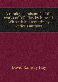 A catalogue raisonne of the works of D.R. Hay by himself. With critical remarks by various authors