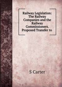 Railway Legislation: The Railway Companies and the Railway Commissioners. Proposed Transfer to .