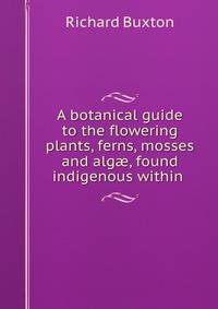 A botanical guide to the flowering plants, ferns, mosses and alg?, found indigenous within .