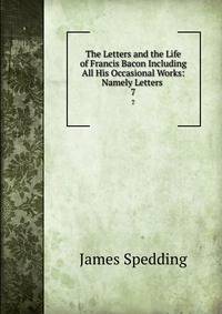 The Letters and the Life of Francis Bacon Including All His Occasional Works: Namely Letters .. 7