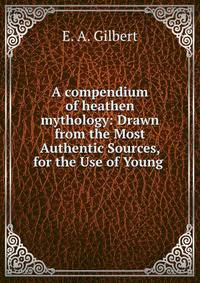 A compendium of heathen mythology: Drawn from the Most Authentic Sources, for the Use of Young .
