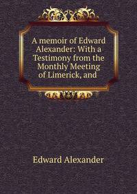 A memoir of Edward Alexander: With a Testimony from the Monthly Meeting of Limerick, and .