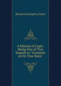 A Manual of Logic: Being One of Two Sequels to "Grammar on Its True Basis"