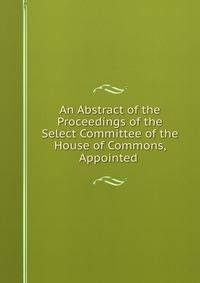 An Abstract of the Proceedings of the Select Committee of the House of Commons, Appointed .