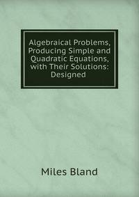 Algebraical Problems, Producing Simple and Quadratic Equations, with Their Solutions: Designed .