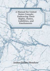 A Manual for United States Consuls: Embracing Their Rights, Duties, Liabilities, and Emoluments .