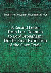 A Second Letter from Lord Denman to Lord Brougham: On the Final Extinction of the Slave Trade .