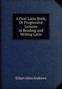 A First Latin Book, Or Progressive Lessons in Reading and Writing Latin