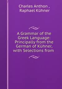 A Grammar of the Greek Language: Principally from the German of Kuhner, with Selections from .