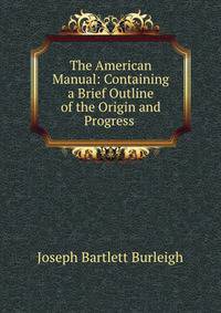 The American Manual: Containing a Brief Outline of the Origin and Progress .