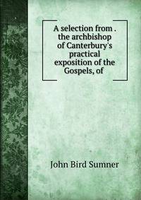 A selection from . the archbishop of Canterbury's practical exposition of the Gospels, of .