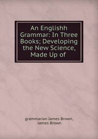 An Englishh Grammar: In Three Books; Developing the New Science, Made Up of .