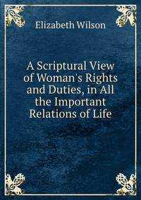 A Scriptural View of Woman's Rights and Duties, in All the Important Relations of Life