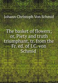 The basket of flowers; or, Piety and truth triumphant, tr. from the Fr. ed. of J.C. von Schmid .