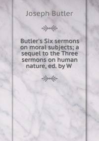 Butler's Six sermons on moral subjects; a sequel to the Three sermons on human nature, ed. by W .