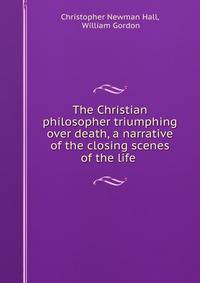 The Christian philosopher triumphing over death, a narrative of the closing scenes of the life .