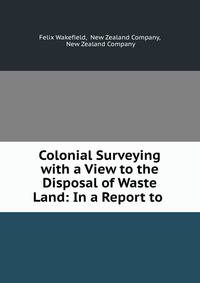 Colonial Surveying with a View to the Disposal of Waste Land: In a Report to .