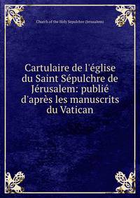 Cartulaire de l'?glise du Saint S?pulchre de J?rusalem: publi? d'apr?s les manuscrits du Vatican