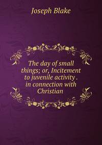 The day of small things; or, Incitement to juvenile activity . in connection with Christian .