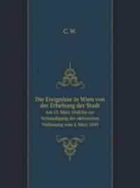 Die Ereignisse in Wien von der Erhebung der Stadt. Am 13. Mrz 1848 bis zur Verkndigung der oktronirten Verfassung vom 4. Marz 1849