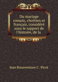 Du mariage romain, chr?tien et fran?ais, consid?r? sous le rapport de l'histoire, de la .