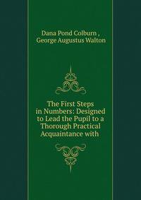 The First Steps in Numbers: Designed to Lead the Pupil to a Thorough Practical Acquaintance with .