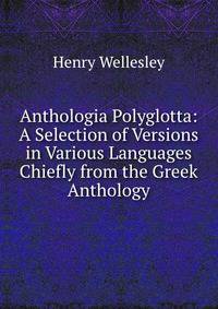 Anthologia Polyglotta: A Selection of Versions in Various Languages Chiefly from the Greek Anthology