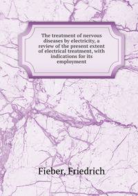 The treatment of nervous diseases by electricity, a review of the present extent of electrical treatment, with indications for its employment