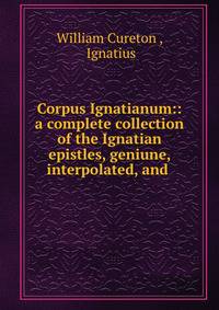 Corpus Ignatianum:: a complete collection of the Ignatian epistles, geniune, interpolated, and .