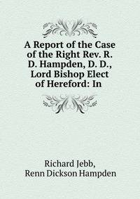 A Report of the Case of the Right Rev. R.D. Hampden, D. D., Lord Bishop Elect of Hereford: In .