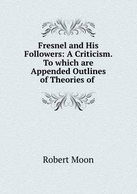 Fresnel and His Followers: A Criticism. To which are Appended Outlines of Theories of .
