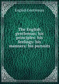 The English gentleman: his principles: his feelings: his manners: his pursuits