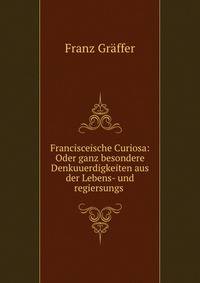 Francisceische Curiosa: Oder ganz besondere Denkuuerdigkeiten aus der Lebens- und regiersungs .